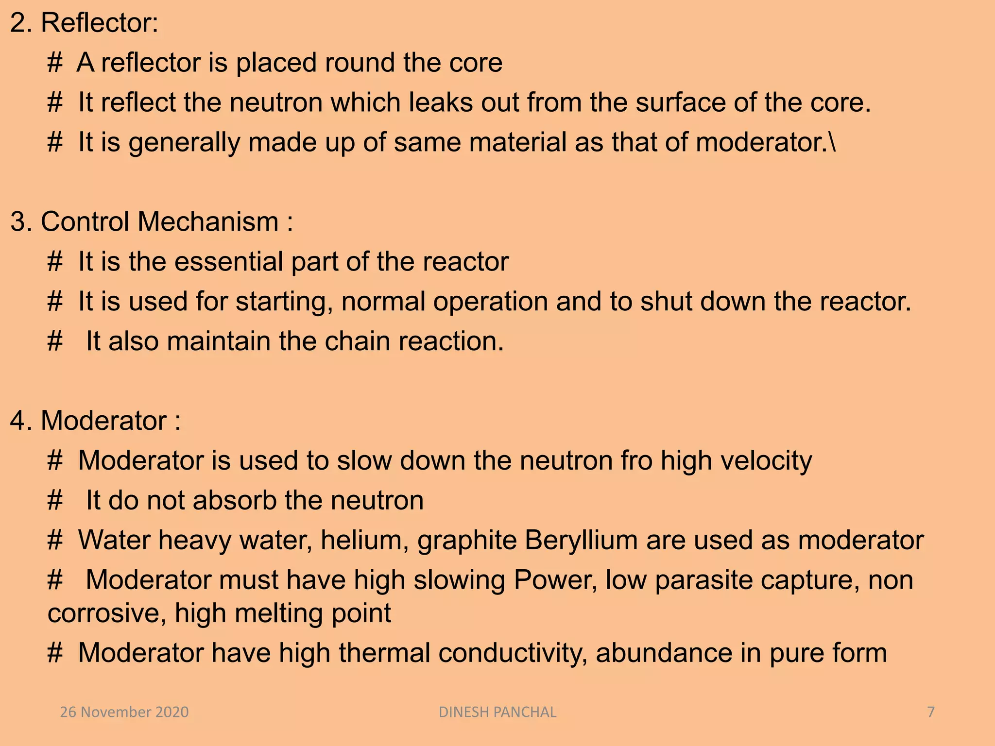 2. Reflector:
# A reflector is placed round the core
# It reflect the neutron which leaks out from the surface of the core.
# It is generally made up of same material as that of moderator.
3. Control Mechanism :
# It is the essential part of the reactor
# It is used for starting, normal operation and to shut down the reactor.
# It also maintain the chain reaction.
4. Moderator :
# Moderator is used to slow down the neutron fro high velocity
# It do not absorb the neutron
# Water heavy water, helium, graphite Beryllium are used as moderator
# Moderator must have high slowing Power, low parasite capture, non
corrosive, high melting point
# Moderator have high thermal conductivity, abundance in pure form
26 November 2020 DINESH PANCHAL 7
 