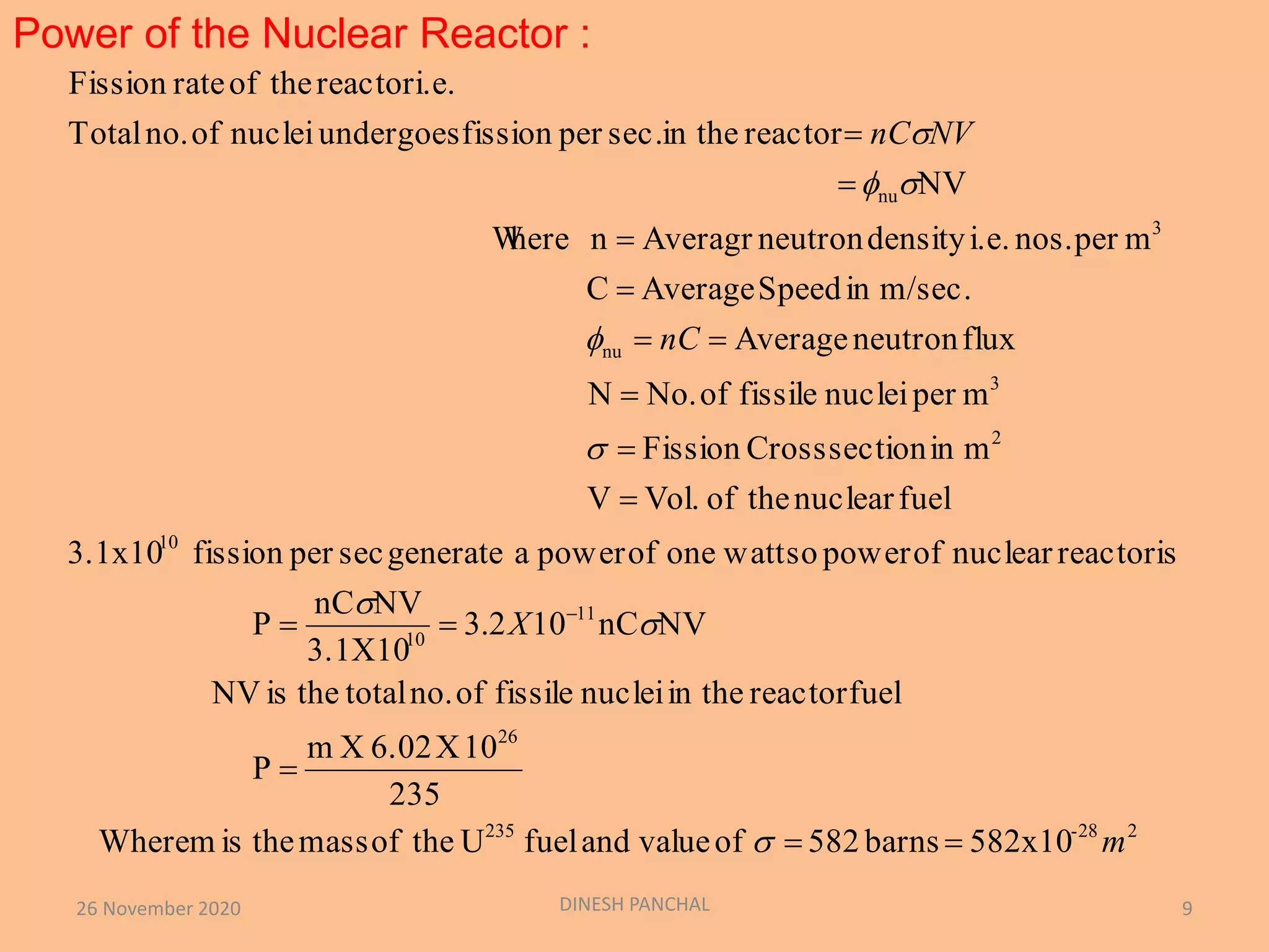 Power of the Nuclear Reactor :
26 November 2020 DINESH PANCHAL 9
582x10barns582ofvalueandfuelUtheofmasstheismWhere
235
10X6.02Xm
P
fuelreactorin thenucleifissileofno.totaltheisNV
NVnC102.3
3.1X10
NVnC
P
reactorisnuclearofpowersowattoneofpowerageneratesecperfission3.1x10
fuelnucleartheofVol.V
minsectionCrossFission
mpernucleifissileofNo.N
fluxneutronAverage
m/sec.inSpeedAverageC
mpernos.i.e.densityneutronAveragrnhereW
NV
reactorin thesec.perfissionundergoesnucleiofno.Total
i.e.reactortheofrateFission
228-235
26
11
10
10
2
3
nu
3
nu
m
X
nC
NVnC



















 