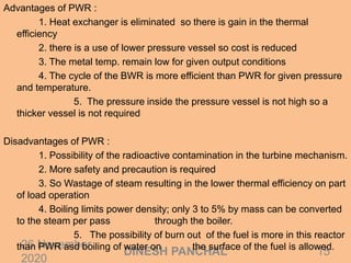 26 November
2020
15DINESH PANCHAL
Advantages of PWR :
1. Heat exchanger is eliminated so there is gain in the thermal
efficiency
2. there is a use of lower pressure vessel so cost is reduced
3. The metal temp. remain low for given output conditions
4. The cycle of the BWR is more efficient than PWR for given pressure
and temperature.
5. The pressure inside the pressure vessel is not high so a
thicker vessel is not required
Disadvantages of PWR :
1. Possibility of the radioactive contamination in the turbine mechanism.
2. More safety and precaution is required
3. So Wastage of steam resulting in the lower thermal efficiency on part
of load operation
4. Boiling limits power density; only 3 to 5% by mass can be converted
to the steam per pass through the boiler.
5. The possibility of burn out of the fuel is more in this reactor
than PWR asd boiling of water on the surface of the fuel is allowed.
 