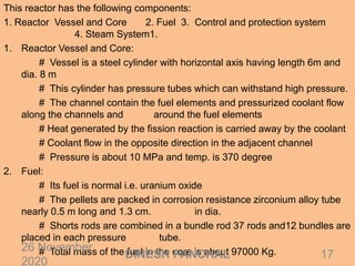 This reactor has the following components:
1. Reactor Vessel and Core 2. Fuel 3. Control and protection system
4. Steam System1.
1. Reactor Vessel and Core:
# Vessel is a steel cylinder with horizontal axis having length 6m and
dia. 8 m
# This cylinder has pressure tubes which can withstand high pressure.
# The channel contain the fuel elements and pressurized coolant flow
along the channels and around the fuel elements
# Heat generated by the fission reaction is carried away by the coolant
# Coolant flow in the opposite direction in the adjacent channel
# Pressure is about 10 MPa and temp. is 370 degree
2. Fuel:
# Its fuel is normal i.e. uranium oxide
# The pellets are packed in corrosion resistance zirconium alloy tube
nearly 0.5 m long and 1.3 cm. in dia.
# Shorts rods are combined in a bundle rod 37 rods and12 bundles are
placed in each pressure tube.
# Total mass of the fuel in the core is about 97000 Kg.26 November
2020
17DINESH PANCHAL
 