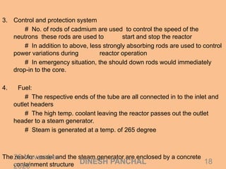 3. Control and protection system
# No. of rods of cadmium are used to control the speed of the
neutrons these rods are used to start and stop the reactor
# In addition to above, less strongly absorbing rods are used to control
power variations during reactor operation
# In emergency situation, the should down rods would immediately
drop-in to the core.
4. Fuel:
# The respective ends of the tube are all connected in to the inlet and
outlet headers
# The high temp. coolant leaving the reactor passes out the outlet
header to a steam generator.
# Steam is generated at a temp. of 265 degree
The reactor vessel and the steam generator are enclosed by a concrete
containment structure
26 November
2020
18DINESH PANCHAL
 