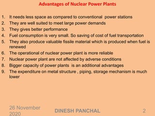 Advantages of Nuclear Power Plants
1. It needs less space as compared to conventional power stations
2. They are well suited to meet large power demands
3. They gives better performance
4. Fuel consumption is very small. So saving of cost of fuel transportation
5. They also produce valuable fissile material which is produced when fuel is
renewed
6. The operational of nuclear power plant is more reliable
7. Nuclear power plant are not affected by adverse conditions
8. Bigger capacity of power plants is an additional advantages
9. The expenditure on metal structure , piping, storage mechanism is much
lower
26 November
2020
2DINESH PANCHAL
 
