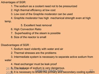 26 November
2020
22DINESH PANCHAL
Advantages of SGR:
1. The sodium as a coolant need not to be pressurized
2. High thermal efficiency at low cost
3. Low cost of the Graphite moderator can be used
4. Graphite moderator has high mechanical strength even at high
temp.
5. Excellent heat removal
6. High Convection Ratio
7. Superheating of the steam is possible
8. Size of the reactor is small
Disadvantages of SGR :
1. Sodium react violently with water and air
2. Thermal stresses are the problems
3. Intermediate system is necessary to separate active sodium from
water
4. Heat exchanger must be leak proof
5. The leakage of sodium is very dangerous.
6. It is necessary to shield the primary and secondary cooling system
 