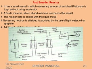 Fast Breeder Reactor
# It has a small vessel in which necessary amount of enriched Plutonium is
kept without using moderator
# A fissile material, which absorb neutron, surrounds the vessel.
# The reactor core is cooled with the liquid metal
# Necessary neutron is shielded is provided by the use of light water, oil or
graphite
# Additional shielding is provided for gamma rays
26 November
2020
23DINESH PANCHAL
 