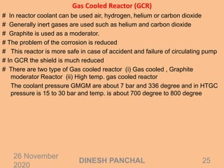 Gas Cooled Reactor (GCR)
# In reactor coolant can be used air, hydrogen, helium or carbon dioxide
# Generally inert gases are used such as helium and carbon dioxide
# Graphite is used as a moderator.
# The problem of the corrosion is reduced
# This reactor is more safe in case of accident and failure of circulating pump
# In GCR the shield is much reduced
# There are two type of Gas cooled reactor (i) Gas cooled , Graphite
moderator Reactor (ii) High temp. gas cooled reactor
The coolant pressure GMGM are about 7 bar and 336 degree and in HTGC
pressure is 15 to 30 bar and temp. is about 700 degree to 800 degree
26 November
2020
25DINESH PANCHAL
 
