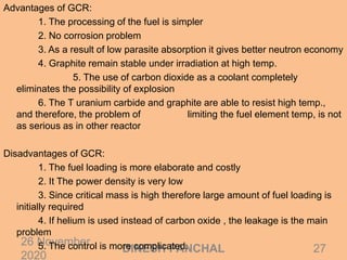26 November
2020
27DINESH PANCHAL
Advantages of GCR:
1. The processing of the fuel is simpler
2. No corrosion problem
3. As a result of low parasite absorption it gives better neutron economy
4. Graphite remain stable under irradiation at high temp.
5. The use of carbon dioxide as a coolant completely
eliminates the possibility of explosion
6. The T uranium carbide and graphite are able to resist high temp.,
and therefore, the problem of limiting the fuel element temp, is not
as serious as in other reactor
Disadvantages of GCR:
1. The fuel loading is more elaborate and costly
2. It The power density is very low
3. Since critical mass is high therefore large amount of fuel loading is
initially required
4. If helium is used instead of carbon oxide , the leakage is the main
problem
5. The control is more complicated.
 