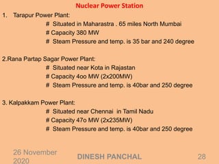 Nuclear Power Station
1. Tarapur Power Plant:
# Situated in Maharastra . 65 miles North Mumbai
# Capacity 380 MW
# Steam Pressure and temp. is 35 bar and 240 degree
2.Rana Partap Sagar Power Plant:
# Situated near Kota in Rajastan
# Capacity 4oo MW (2x200MW)
# Steam Pressure and temp. is 40bar and 250 degree
3. Kalpakkam Power Plant:
# Situated near Chennai in Tamil Nadu
# Capacity 47o MW (2x235MW)
# Steam Pressure and temp. is 40bar and 250 degree
26 November
2020
28DINESH PANCHAL
 