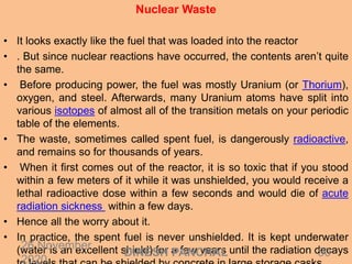 Nuclear Waste
• It looks exactly like the fuel that was loaded into the reactor
• . But since nuclear reactions have occurred, the contents aren’t quite
the same.
• Before producing power, the fuel was mostly Uranium (or Thorium),
oxygen, and steel. Afterwards, many Uranium atoms have split into
various isotopes of almost all of the transition metals on your periodic
table of the elements.
• The waste, sometimes called spent fuel, is dangerously radioactive,
and remains so for thousands of years.
• When it first comes out of the reactor, it is so toxic that if you stood
within a few meters of it while it was unshielded, you would receive a
lethal radioactive dose within a few seconds and would die of acute
radiation sickness within a few days.
• Hence all the worry about it.
• In practice, the spent fuel is never unshielded. It is kept underwater
(water is an excellent shield) for a few years until the radiation decays26 November
2020
30DINESH PANCHAL
 