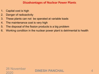 Disadvantages of Nuclear Power Plants
1. Capital cost is high
2. Danger of radioactivity
3. These plants can not be operated at variable loads
4. The maintenance cost is very high
5. The disposal of the fission products is a big problem
6. Working condition in the nuclear power plant is detrimental to health
26 November
2020
4DINESH PANCHAL
 