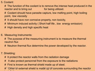 5. Coolant:
# The function of the coolant is to remove the intense heat produced in the
reactor and to bring out for being utilized.
# Coolant should have parasite capture, low melting point, high boiling
point, low viscosity
# It should have non corrosive property, non toxicity,
# Minimum induced activity ( Short half life , low energy emission)
# High density and high specific heat
6. Measuring Instruments:
# The purpose of the measuring instrument is to measure the thermal
neutron flux
# Neutron thermal flux determine the power developed by the reactor.
7. Shielding:
# It protect the reactor walls from the radiation damage
# It also protect personnel from the exposure to the radiations
# First is known as thermal shield made up of steel.
# Other or external shield is made up of concrete surrounding the reactor26 November 2020 DINESH PANCHAL 8
 