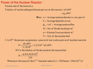 Power of the Nuclear Reactor :
26 November 2020 DINESH PANCHAL 9
582x10barns582ofvalueandfuelUtheofmasstheismWhere
235
10X6.02Xm
P
fuelreactorin thenucleifissileofno.totaltheisNV
NVnC102.3
3.1X10
NVnC
P
reactorisnuclearofpowersowattoneofpowerageneratesecperfission3.1x10
fuelnucleartheofVol.V
minsectionCrossFission
mpernucleifissileofNo.N
fluxneutronAverage
m/sec.inSpeedAverageC
mpernos.i.e.densityneutronAveragrnhereW
NV
reactorin thesec.perfissionundergoesnucleiofno.Total
i.e.reactortheofrateFission
228-235
26
11
10
10
2
3
nu
3
nu
m
X
nC
NVnC



















 