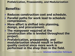Nuclear Power Plant
 Reduces construction cost and schedule.
 Parallel paths for work lead to schedule
compression.
 More effort is shifted into planning,
design, and procurement.
 The manpower required at the
construction site is leveled throughout the
project.
 Prefabrication, preassembly, and
modularization should result in better
quality control since more work is
performed in the shop than in the field.
Prefabrication, Preassembly, and Modularization
Benefits:
Advanced Construction Techniques
 