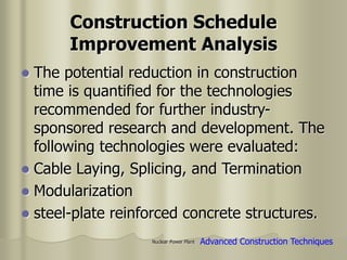 Nuclear Power Plant
Construction Schedule
Improvement Analysis
 The potential reduction in construction
time is quantified for the technologies
recommended for further industry-
sponsored research and development. The
following technologies were evaluated:
 Cable Laying, Splicing, and Termination
 Modularization
 steel-plate reinforced concrete structures.
Advanced Construction Techniques
 