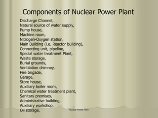 Nuclear Power Plant
Components of Nuclear Power Plant
Discharge Channel,
Natural source of water supply,
Pump house,
Machine room,
Nitrogen-Oxygen station,
Main Building (i.e. Reactor building),
Connecting unit, pipeline,
Special water treatment Plant,
Waste storage,
Burial grounds,
Ventilation chimney,
Fire brigade,
Garage,
Store house,
Auxiliary boiler room,
Chemical water treatment plant,
Sanitary premises,
Administrative building,
Auxiliary workshop,
Oil storage,
 