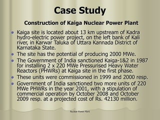 Nuclear Power Plant
Case Study
 Kaiga site is located about 13 km upstream of Kadra
hydro-electric power project, on the left bank of Kali
river, in Karwar Taluka of Uttara Kannada District of
Karnataka State.
 The site has the potential of producing 2000 MWe.
 The Government of India sanctioned Kaiga-1&2 in 1987
for installing 2 x 220 MWe Pressurised Heavy Water
Reactors (PHWRs) at Kaiga site in the first phase.
 These units were commissioned in 1999 and 2000 resp.
 Government of India sanctioned two more units of 220
MWe PHWRs in the year 2001, with a stipulation of
commercial operation by October 2008 and October
2009 resp. at a projected cost of Rs. 42130 million.
Construction of Kaiga Nuclear Power Plant
 