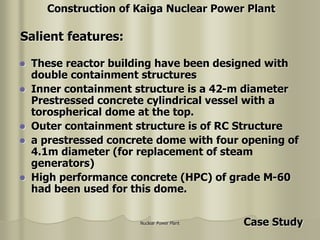 Nuclear Power Plant
 These reactor building have been designed with
double containment structures
 Inner containment structure is a 42-m diameter
Prestressed concrete cylindrical vessel with a
torospherical dome at the top.
 Outer containment structure is of RC Structure
 a prestressed concrete dome with four opening of
4.1m diameter (for replacement of steam
generators)
 High performance concrete (HPC) of grade M-60
had been used for this dome.
Salient features:
Construction of Kaiga Nuclear Power Plant
Case Study
 