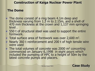 Nuclear Power Plant
 The dome consist of a ring beam 4.1m deep and
thickness varying from 1.3 m to 2.15m, and a shell of
470 mm thickness at the crown and 1,137 mm springing
level .
 550 t of structural steel was used to support the entire
formwork.
 Total surface area of formwork was over 2,600 m3.
 Nearly 360 t reinforcement and 200 t of high tensile wire
were used
 The total volumes of concrete was 2000 m3 concerting
commenced on January 6,1998 in eight pours which
included the pumping of HPC to a height of 50m by the
latest concrete pumps and placers.
Construction of Kaiga Nuclear Power Plant
The Dome
Case Study
 