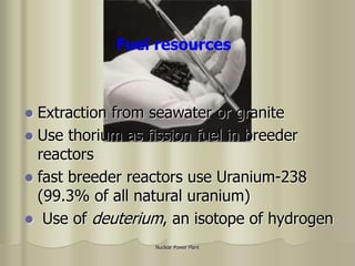 Nuclear Power Plant
Fuel resources
 Extraction from seawater or granite
 Use thorium as fission fuel in breeder
reactors
 fast breeder reactors use Uranium-238
(99.3% of all natural uranium)
 Use of deuterium, an isotope of hydrogen
 