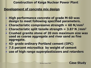 Nuclear Power Plant
 High performance concrete of grade M-60 was
design to meet following specified parameters.
 Characteristic compressive strength = 60 N/mm2
 Characteristic split tensile strength = 3.87 N /mm2
 Crushed granite stone of 20 mm maximum size was
used as coarse aggregate and river sand as fine
aggregate.
 43- grade ordinary Portland cement (OPC)
 7.5 percent microsilica by weight of cement
 use of high range superplastisizers and retarders
Development of concrete mix design
Construction of Kaiga Nuclear Power Plant
Case Study
 