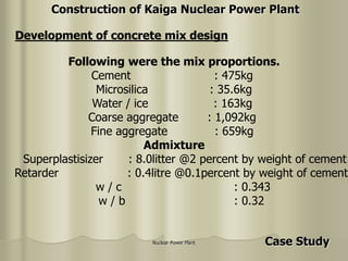 Nuclear Power Plant
Following were the mix proportions.
Cement : 475kg
Microsilica : 35.6kg
Water / ice : 163kg
Coarse aggregate : 1,092kg
Fine aggregate : 659kg
Admixture
Superplastisizer : 8.0litter @2 percent by weight of cement
Retarder : 0.4litre @0.1percent by weight of cement
w / c : 0.343
w / b : 0.32
Development of concrete mix design
Construction of Kaiga Nuclear Power Plant
Case Study
 