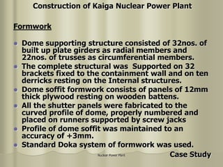 Nuclear Power Plant
 Dome supporting structure consisted of 32nos. of
built up plate girders as radial members and
22nos. of trusses as circumferential members.
 The complete structural was Supported on 32
brackets fixed to the containment wall and on ten
derricks resting on the Internal structures.
 Dome soffit formwork consists of panels of 12mm
thick plywood resting on wooden battens.
 All the shutter panels were fabricated to the
curved profile of dome, properly numbered and
placed on runners supported by screw jacks
 Profile of dome soffit was maintained to an
accuracy of +3mm.
 Standard Doka system of formwork was used.
Formwork
Construction of Kaiga Nuclear Power Plant
Case Study
 