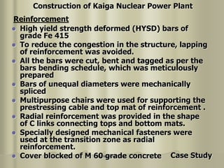 Nuclear Power Plant
 High yield strength deformed (HYSD) bars of
grade Fe 415
 To reduce the congestion in the structure, lapping
of reinforcement was avoided.
 All the bars were cut, bent and tagged as per the
bars bending schedule, which was meticulously
prepared
 Bars of unequal diameters were mechanically
spliced
 Multipurpose chairs were used for supporting the
prestressing cable and top mat of reinforcement .
 Radial reinforcement was provided in the shape
of C links connecting tops and bottom mats.
 Specially designed mechanical fasteners were
used at the transition zone as radial
reinforcement.
 Cover blocked of M 60 grade concrete
Reinforcement
Construction of Kaiga Nuclear Power Plant
Case Study
 