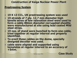 Nuclear Power Plant
 19 K 13 CCL, UK prestressing system was used
 19 strands of 7 ply. 12.7 mm diameter high
tensile wires of low relaxation steel were used to
form a cable 80mm diameter corrugated sheaths
were manufactured at site using lead coated Mild
steel strips.
 19 nos. of stand were bunched to form one cable,
tried together at regular interval and properly
identified.
 To erect these cables on the dome, specially
designed decoiler was used.
 cable were aligned and supported using
templates at regular interval to an accuracy of
+5mm.
Prestressing System
Construction of Kaiga Nuclear Power Plant
Case Study
 