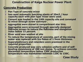 Nuclear Power Plant
 Pan Type of concrete mixer
 two semi automatic batching plants of 20m3 / hour
capacity each with plan type mixer were used.
 Cement was loaded in the 100t capacity silo and conveyed
to mixer through screw conveyor .
 aggregates were stored in compartment star bins.
 Aggregates were screened through specially designed
flakiness screen to reduce the flakiness and elongation
index below 15 percent.
 River sand was washed at site
 To reduce the temperature of concrete, part of the mixing
water was replaced with Ice flakes of 1.5mm thickness.
 Superplasticizers and retarders were premixed in the
required proportion
 Concrete produced was very cohesive uniform and of self-
leveling consistency of 200 mm slump. To achieve concrete
placement temperature below 230C production
temperature was maintained between 120C to 150C.
Concrete Production
Construction of Kaiga Nuclear Power Plant
Case Study
 