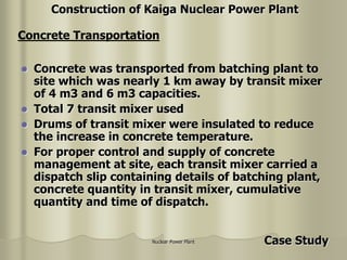 Nuclear Power Plant
 Concrete was transported from batching plant to
site which was nearly 1 km away by transit mixer
of 4 m3 and 6 m3 capacities.
 Total 7 transit mixer used
 Drums of transit mixer were insulated to reduce
the increase in concrete temperature.
 For proper control and supply of concrete
management at site, each transit mixer carried a
dispatch slip containing details of batching plant,
concrete quantity in transit mixer, cumulative
quantity and time of dispatch.
Concrete Transportation
Construction of Kaiga Nuclear Power Plant
Case Study
 