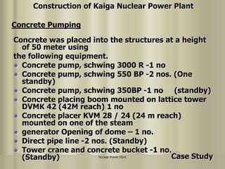 Nuclear Power Plant
Concrete was placed into the structures at a height
of 50 meter using
the following equipment.
 Concrete pump, schwing 3000 R -1 no
 Concrete pump, schwing 550 BP -2 nos. (One
standby)
 Concrete pump, schwing 350BP -1 no (standby)
 Concrete placing boom mounted on lattice tower
DVMK 42 (42M reach) 1 no
 Concrete placer KVM 28 / 24 (24 m reach)
mounted on one of the steam
 generator Opening of dome – 1 no.
 Direct pipe line -2 nos. (Standby)
 Tower crane and concrete bucket -1 no.
(Standby)
Concrete Pumping
Construction of Kaiga Nuclear Power Plant
Case Study
 