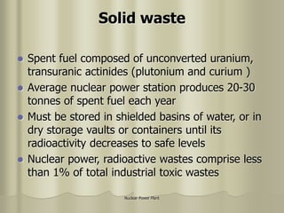Nuclear Power Plant
Solid waste
 Spent fuel composed of unconverted uranium,
transuranic actinides (plutonium and curium )
 Average nuclear power station produces 20-30
tonnes of spent fuel each year
 Must be stored in shielded basins of water, or in
dry storage vaults or containers until its
radioactivity decreases to safe levels
 Nuclear power, radioactive wastes comprise less
than 1% of total industrial toxic wastes
 