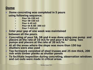 Nuclear Power Plant
 Dome concreting was completed in 5 pours
using following sequence.
 Pour 5A-150 m3
 Pour 5B-150 m3
 Pour 4-45 m3
 Pour 6A & 6B -200 m3
 Pour 7-410 m3
 Inter pour gap of one week was maintained
between all the pours.
 Concreting of pour 5A, 5B and 4 was done using one pump and
placers at the rate of 10 m3/hr and pour 6 &7 using two
pumps and placers at the rate of 20 m3/hr.
 At all the areas where the slope was more than 150 top
shutters were also used
 Top formwork consisted of steel trusses and 25 mm thick, 200
mm wide timber planks as shutter panels
 To facilitate inspection during concreting, observation windows
and cut-outs were made in critical areas.
Dome
 
