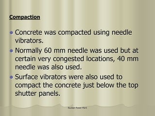 Nuclear Power Plant
 Concrete was compacted using needle
vibrators.
 Normally 60 mm needle was used but at
certain very congested locations, 40 mm
needle was also used.
 Surface vibrators were also used to
compact the concrete just below the top
shutter panels.
Compaction
 