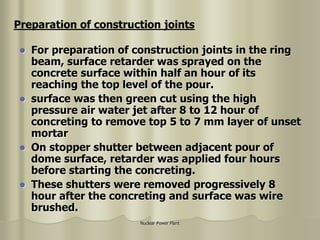Nuclear Power Plant
 For preparation of construction joints in the ring
beam, surface retarder was sprayed on the
concrete surface within half an hour of its
reaching the top level of the pour.
 surface was then green cut using the high
pressure air water jet after 8 to 12 hour of
concreting to remove top 5 to 7 mm layer of unset
mortar
 On stopper shutter between adjacent pour of
dome surface, retarder was applied four hours
before starting the concreting.
 These shutters were removed progressively 8
hour after the concreting and surface was wire
brushed.
Preparation of construction joints
 