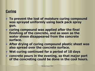 Nuclear Power Plant
 To prevent the lost of moisture curing compound
was sprayed uniformly using back pack spray
gun.
 curing compound was applied after the final
finishing of the concrete, and as soon as the
water sheen disappeared from the concrete
surface.
 After drying of curing compound plastic sheet was
also spread over the concrete surface.
 Wet curing continued for a period of 10 days
 concrete pours in the evening, so that major part
of the concreting could be done in the cool hours.
Curing
 