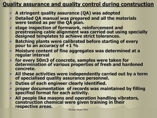 Nuclear Power Plant
 A stringent quality assurance (QA) was adopted
 Detailed QA manual was prepared and all the materials
were tested as per the QA plan.
 stage inspection of formwork, reinforcement and
prestressing cable alignment was carried out using specially
designed templates to achieve strict tolerances.
 Batching plants were calibrated before starting of every
pour to an accuracy of +1 %
 Moisture content of fine aggregates was determined at a
regular interval
 for every 50m3 of concrete, samples were taken for
determination of various properties of fresh and hardened
concrete.
 All these activities were independently carried out by a term
of specialised quality assurance personnel.
 Duties of each engineer clearly identified.
 proper documentation of records was maintained by filling
specified format for each activity.
 All people like masons and operation handling vibrators,
construction chemical were given training in their
respective areas.
Quality assurance and quality control during construction
 
