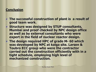 Nuclear Power Plant
 The successful construction of plant is a result of
good team work.
 Structure was designed by STUP consultants,
Mumbai and proof checked by NPC design office
as well as by external consultants who were
expert in the field of nuclear reactor design.
 The design required HPC of grade M- 60 which
was developed by NPC at kaiga site. Larsen &
Toubro ECC group who were the contractor
carried out the construction efficiently with in a
tight schedule, employing high level of
mechanized construction.
Conclusion
 