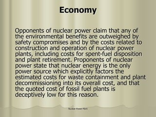 Nuclear Power Plant
Economy
Opponents of nuclear power claim that any of
the environmental benefits are outweighed by
safety compromises and by the costs related to
construction and operation of nuclear power
plants, including costs for spent-fuel disposition
and plant retirement. Proponents of nuclear
power state that nuclear energy is the only
power source which explicitly factors the
estimated costs for waste containment and plant
decommissioning into its overall cost, and that
the quoted cost of fossil fuel plants is
deceptively low for this reason.
 