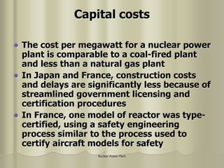 Nuclear Power Plant
Capital costs
 The cost per megawatt for a nuclear power
plant is comparable to a coal-fired plant
and less than a natural gas plant
 In Japan and France, construction costs
and delays are significantly less because of
streamlined government licensing and
certification procedures
 In France, one model of reactor was type-
certified, using a safety engineering
process similar to the process used to
certify aircraft models for safety
 