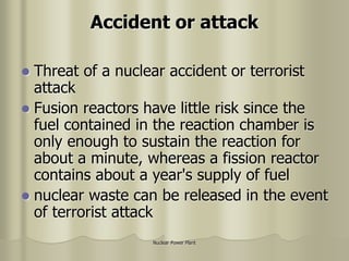Nuclear Power Plant
Accident or attack
 Threat of a nuclear accident or terrorist
attack
 Fusion reactors have little risk since the
fuel contained in the reaction chamber is
only enough to sustain the reaction for
about a minute, whereas a fission reactor
contains about a year's supply of fuel
 nuclear waste can be released in the event
of terrorist attack
 