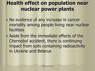 Nuclear Power Plant
Health effect on population near
nuclear power plants
 No evidence of any increase in cancer
mortality among people living near nuclear
facilities
 Aside from the immediate effects of the
Chernobyl accident, there is continuing
impact from soils containing radioactivity
in Ukraine and Belarus
 
