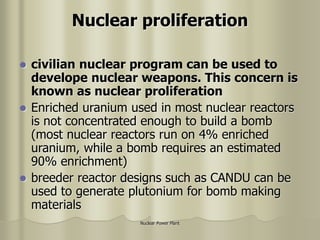 Nuclear Power Plant
Nuclear proliferation
 civilian nuclear program can be used to
develope nuclear weapons. This concern is
known as nuclear proliferation
 Enriched uranium used in most nuclear reactors
is not concentrated enough to build a bomb
(most nuclear reactors run on 4% enriched
uranium, while a bomb requires an estimated
90% enrichment)
 breeder reactor designs such as CANDU can be
used to generate plutonium for bomb making
materials
 