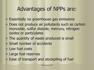 Nuclear Power Plant
Advantages of NPPs are:
 Essentially no greenhouse gas emissions
 Does not produce air pollutants such as carbon
monoxide, sulfur dioxide, mercury, nitrogen
oxides or particulates
 The quantity of waste produced is small
 Small number of accidents
 Low fuel costs
 Large fuel reserves
 Ease of transport and stockpiling of fuel
 