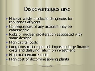 Nuclear Power Plant
Disadvantages are:
 Nuclear waste produced dangerous for
thousands of years
 Consequences of any accident may be
catastrophic
 Risks of nuclear proliferation associated with
some designs
 High capital costs
 Long construction period, imposing large finance
costs and delaying return on investment
 High maintenance costs
 High cost of decommissioning plants
 