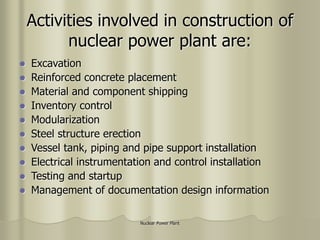 Nuclear Power Plant
Activities involved in construction of
nuclear power plant are:
 Excavation
 Reinforced concrete placement
 Material and component shipping
 Inventory control
 Modularization
 Steel structure erection
 Vessel tank, piping and pipe support installation
 Electrical instrumentation and control installation
 Testing and startup
 Management of documentation design information
 