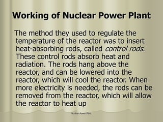 Nuclear Power Plant
Working of Nuclear Power Plant
The method they used to regulate the
temperature of the reactor was to insert
heat-absorbing rods, called control rods.
These control rods absorb heat and
radiation. The rods hang above the
reactor, and can be lowered into the
reactor, which will cool the reactor. When
more electricity is needed, the rods can be
removed from the reactor, which will allow
the reactor to heat up
 