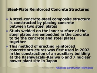 Nuclear Power Plant
 A steel-concrete-steel composite structure
is constructed by placing concrete
between two steel plates
 Studs welded on the inner surface of the
steel plates are embedded in the concrete
to tie the concrete and steel plates
together
 This method of erecting reinforced
concrete structures was first used in 2002
in the construction of an auxiliary building
at the Kashiwazaki-Kariwa 6 and 7 nuclear
power plant site in Japan
Advanced Construction Techniques
Steel-Plate Reinforced Concrete Structures
 