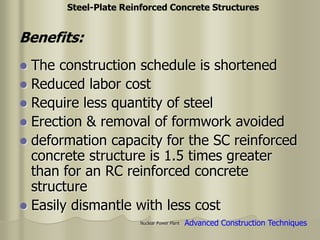 Nuclear Power Plant
 The construction schedule is shortened
 Reduced labor cost
 Require less quantity of steel
 Erection & removal of formwork avoided
 deformation capacity for the SC reinforced
concrete structure is 1.5 times greater
than for an RC reinforced concrete
structure
 Easily dismantle with less cost
Advanced Construction Techniques
Steel-Plate Reinforced Concrete Structures
Benefits:
 