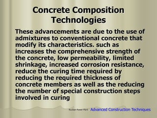 Nuclear Power Plant
Concrete Composition
Technologies
These advancements are due to the use of
admixtures to conventional concrete that
modify its characteristics. such as
increases the comprehensive strength of
the concrete, low permeability, limited
shrinkage, increased corrosion resistance,
reduce the curing time required by
reducing the required thickness of
concrete members as well as the reducing
the number of special construction steps
involved in curing
Advanced Construction Techniques
 
