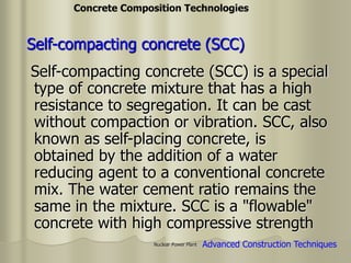Nuclear Power Plant
Self-compacting concrete (SCC) is a special
type of concrete mixture that has a high
resistance to segregation. It can be cast
without compaction or vibration. SCC, also
known as self-placing concrete, is
obtained by the addition of a water
reducing agent to a conventional concrete
mix. The water cement ratio remains the
same in the mixture. SCC is a "flowable"
concrete with high compressive strength
Self-compacting concrete (SCC)
Advanced Construction Techniques
Concrete Composition Technologies
 